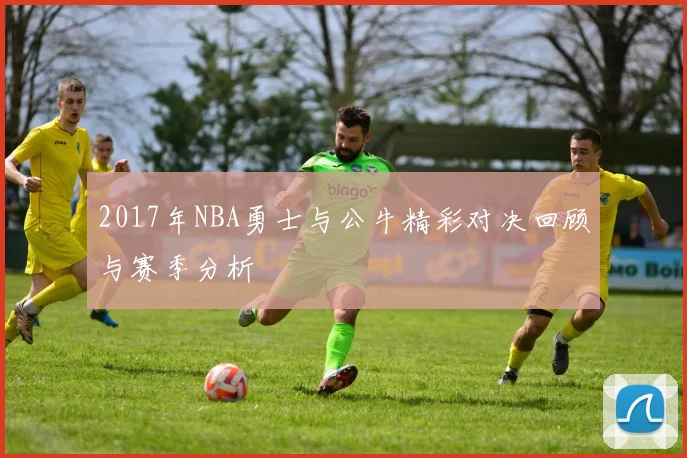 2017年NBA勇士与公牛精彩对决回顾与赛季分析