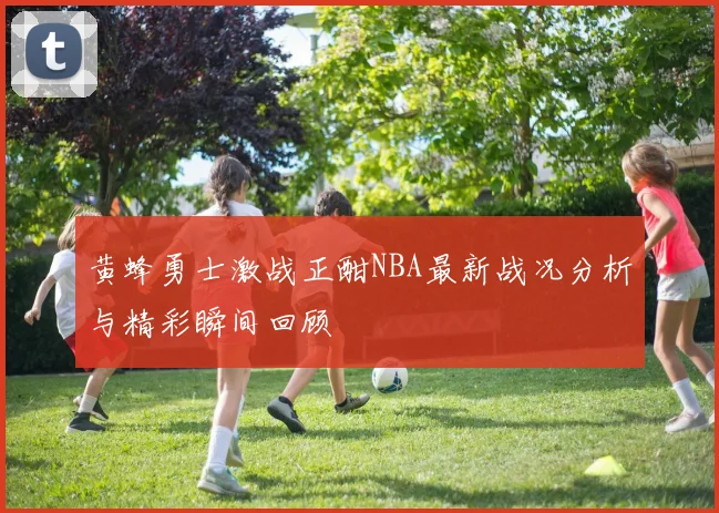 黄蜂勇士激战正酣NBA最新战况分析与精彩瞬间回顾