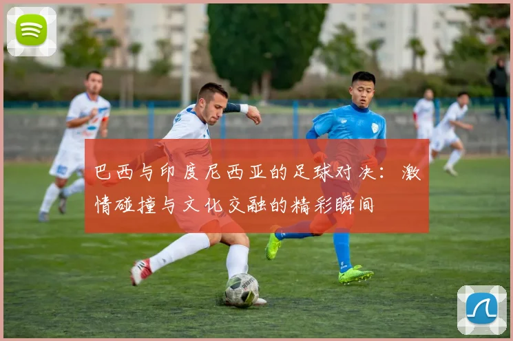 巴西与印度尼西亚的足球对决：激情碰撞与文化交融的精彩瞬间