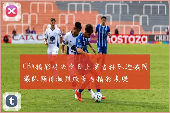 CBA精彩对决今日上演吉林队迎战同曦队期待激烈较量与精彩表现