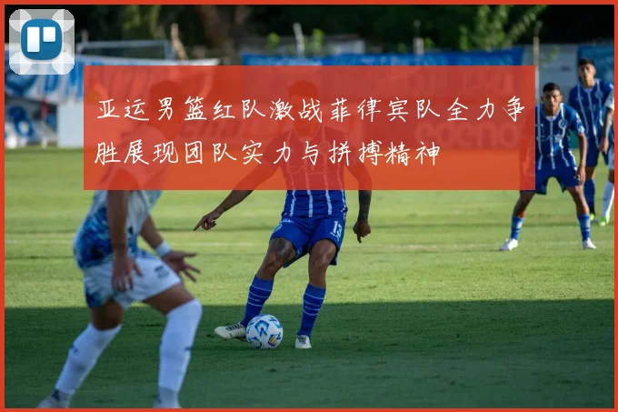 亚运男篮红队激战菲律宾队全力争胜展现团队实力与拼搏精神