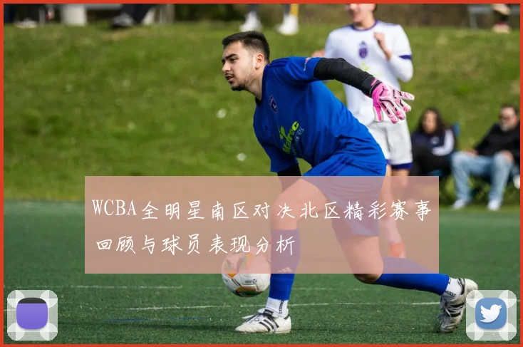 WCBA全明星南区对决北区精彩赛事回顾与球员表现分析