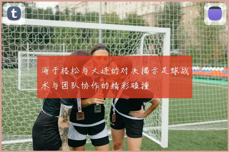 海于格松与大连的对决揭示足球战术与团队协作的精彩碰撞