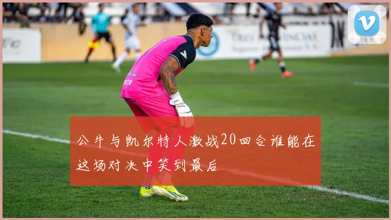 公牛与凯尔特人激战20回合谁能在这场对决中笑到最后