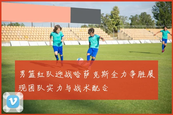 男篮红队迎战哈萨克斯全力争胜展现团队实力与战术配合