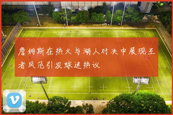 詹姆斯在热火与湖人对决中展现王者风范引发球迷热议