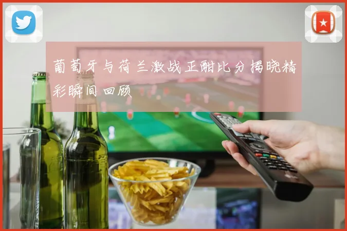 葡萄牙与荷兰激战正酣比分揭晓精彩瞬间回顾