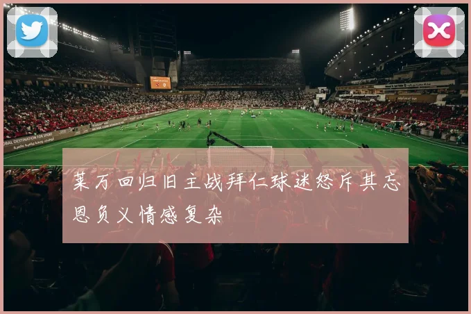 莱万回归旧主战拜仁球迷怒斥其忘恩负义情感复杂