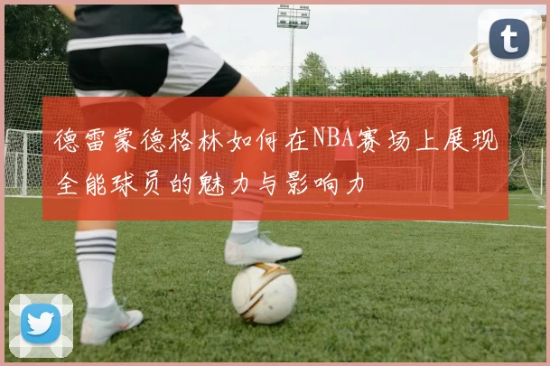 德雷蒙德格林如何在NBA赛场上展现全能球员的魅力与影响力