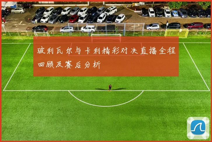 玻利瓦尔与卡利精彩对决直播全程回顾及赛后分析