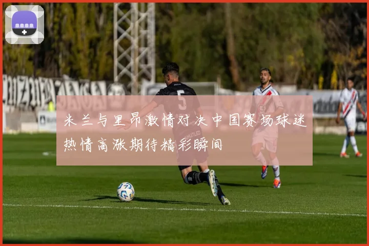 米兰与里昂激情对决中国赛场球迷热情高涨期待精彩瞬间