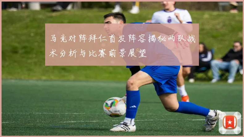 马竞对阵拜仁首发阵容揭秘两队战术分析与比赛前景展望