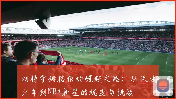 切特霍姆格伦的崛起之路：从天才少年到NBA新星的蜕变与挑战