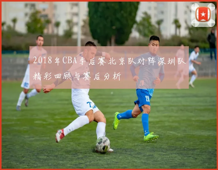 2018年CBA季后赛北京队对阵深圳队精彩回顾与赛后分析